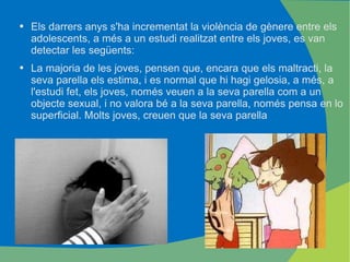 Els darrers anys s'ha incrementat la violència de gènere entre els adolescents, a més a un estudi realitzat entre els joves, es van detectar les següents: La majoria de les joves, pensen que, encara que els maltracti, la seva parella els estima, i es normal que hi hagi gelosia, a més, a l'estudi fet, els joves, només veuen a la seva parella com a un objecte sexual, i no valora bé a la seva parella, només pensa en lo superficial. Molts joves, creuen que la seva parella 