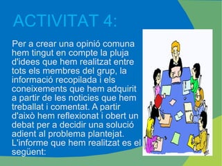 Per a crear una opinió comuna hem tingut en compte la pluja d'idees que hem realitzat entre tots els membres del grup, la informació recopilada i els coneixements que hem adquirit a partir de les noticies que hem treballat i comentat. A partir d'això hem reflexionat i obert un debat per a decidir una solució adient al problema plantejat. L'informe que hem realitzat es el següent: ACTIVITAT 4: 