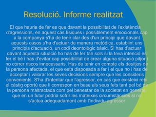 Resolució. Informe realitzat El que hauria de fer es que davant la possibilitat de l'existència d'agressions, en aquest cas físiques i possiblement emocionals cap a la companya s'ha de tenir clar des d'un principi que davant aquests casos s'ha d'actuar de manera metòdica, establint uns principis d'actuació, un codi deontològic bàsic. Si has d'actuar davant aquesta situació ho has de fer tan sols si la teva intenció es fer el bé i has d'evitar cap possibilitat de crear alguna situació pitjor i no córrer riscos innecessaris. Has de tenir en compte els desitjos de la persona afectada, el que esta disposada a fer i el que no i has de acceptar i valorar les seves decisions sempre que les consideris convenients. S'ha d'intentar que l'agressor, en cas que existeixi rebi el càstig oportú que li correspon en base als seus fets tant pel bé de la persona maltractada com pel benestar de la societat en general, que en un futur podria sofrir les mateixes circumstàncies si no s'actua adequadament amb l'individu agressor 