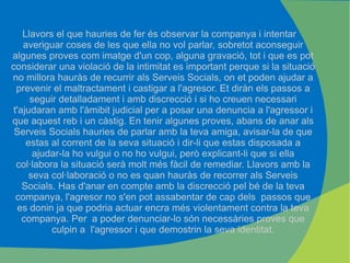 Llavors el que hauries de fer és observar la companya i intentar averiguar coses de les que ella no vol parlar, sobretot aconseguir algunes proves com imatge d'un cop, alguna gravació, tot i que es pot considerar una violació de la intimitat es important perque si la situació no millora hauràs de recurrir als Serveis Socials, on et poden ajudar a prevenir el maltractament i castigar a l'agresor. Et diràn els passos a seguir detalladament i amb discrecció i si ho creuen necessari t'ajudaran amb l'àmibit judicial per a posar una denuncia a l'agressor i que aquest reb i un càstig. En tenir algunes proves, abans de anar als Serveis Socials hauries de parlar amb la teva amiga, avisar-la de que estas al corrent de la seva situació i dir-li que estas disposada a ajudar-la ho vulgui o no ho vulgui, però explicant-li que si ella col·labora la situació serà molt més fàcil de remediar. Llavors amb la seva col·laboració o no es quan hauràs de recorrer als Serveis Socials. Has d'anar en compte amb la discrecció pel bé de la teva companya, l'agresor no s'en pot assabentar de cap dels  passos que es donin ja que podria actuar encra més violentament contra la teva companya. Per  a poder denunciar-lo són necessàries proves que culpin a  l'agressor i que demostrin la seva identitat. 