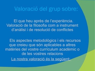 Valoració del grup sobre: El que heu après de l’experiència. Valoració de la filosofia com a instrument d’anàlisi i de resolució de conflictes Els aspectes metodològics i els recursos que creieu que són aplicables a altres matèries del vostre currículum acadèmic o de les vostres relacions La nostra valoració és la següent:  