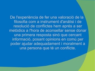 De l'experiència de fer una valoració de la filosofia com a instrument d'anàlisi i de resolució de conflictes hem aprés a ser metòdics a l'hora de aconsellar sense donar una primera resposta sinó que cercant informació, posant opinions en comú per poder ajudar adequadament i moralment a una persona que té un conflicte. 