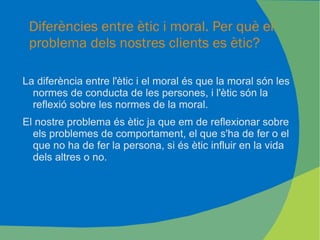Diferències entre ètic i moral. Per què el problema dels nostres clients es ètic?  La diferència entre l'ètic i el moral és que la moral són les normes de conducta de les persones, i l'ètic són la reflexió sobre les normes de la moral. El nostre problema és ètic ja que em de reflexionar sobre els problemes de comportament, el que s'ha de fer o el que no ha de fer la persona, si és ètic influir en la vida dels altres o no. 