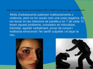 http://www.informador.com.mx/jalisco/2012/350041/6/siete-de-cada-10-adolescentes-refieren-violencia-en-el-noviazgo Molts d'adolescents pateixen maltractaments o violència, però no ho veuen com una cosa negativa. Es sol donar en les relacions de parella,a on 7 de cada 10  tenen aquest problema, consisteix en ridiculitzar, intimidar, agredir verbalment, privar de consol i maltracta emocional i fer sentit culpable i el alçar la veu. 