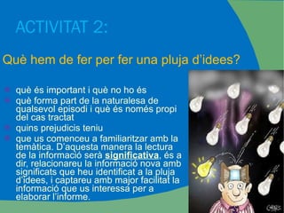 ACTIVITAT 2:  què és important i què no ho és què forma part de la naturalesa de qualsevol episodi i què és només propi del cas tractat quins prejudicis teniu que us comenceu a familiaritzar amb la temàtica. D’aquesta manera la lectura de la informació serà  significativa , és a dir, relacionareu la informació nova amb significats que heu identificat a la pluja d’idees, i captareu amb major facilitat la informació que us interessa per a elaborar l’informe. Què hem de fer per fer una pluja d’idees? 