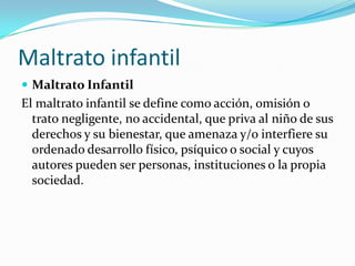 Maltrato infantil
 Maltrato Infantil
El maltrato infantil se define como acción, omisión o
  trato negligente, no accidental, que priva al niño de sus
  derechos y su bienestar, que amenaza y/o interfiere su
  ordenado desarrollo físico, psíquico o social y cuyos
  autores pueden ser personas, instituciones o la propia
  sociedad.
 