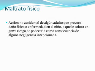 Maltrato físico

 Acción no accidental de algún adulto que provoca
 daño físico o enfermedad en el niño, o que le coloca en
 grave riesgo de padecerlo como consecuencia de
 alguna negligencia intencionada.
 