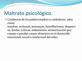 Maltrato psicológico.
 Conductas de los padres/madres o cuidadores, tales
 como
 insultos, rechazos, amenazas, humillaciones, despreci
 os, burlas, críticas, aislamiento, atemorización que
 causan o puedan causar deterioro en el desarrollo
 emocional, social o intelectual del niño.
 