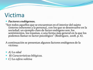 Victima
 Factores endógenos.
“Son todos aquellos que se encuentran en el interior del sujeto
  (interno inherente a la persona), con los que se desenvuelve en la
  sociedad; un ejemplo claro de factor endógeno son: los
  sentimientos, los traumas, o una forma más general en la que los
  podemos llamar es factor psicológico” (Rodríguez, 2008, p. 6).

A continuación se presentan algunos factores endógenos de la
  víctima:

 A) La edad
 B) Características bilógicas.
 C) La esfera volitiva
 
