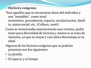  Factores exógenos
“Son aquellos que se encuentran fuera del individuo y
  son "mutables", como nivel
  económico, procedencia, espacio, escolarización, famil
  ia, status social, etc. (Collazo, 2006).
Como se mencionaba anteriormente una víctima, podrá
  tener poca diversidad de factores y menos si se trata de
  menores, ya que su mayar y casi única desventaja es su
  edad.
Algunos de los factores exógenos que se podrían
  presentar son los siguientes:
 La familia
 El espacio y el tiempo
 