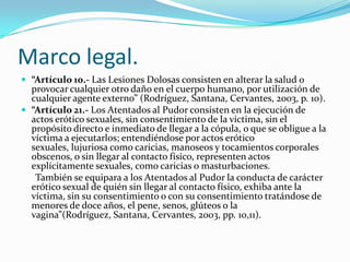 Marco legal.
 “Artículo 10.- Las Lesiones Dolosas consisten en alterar la salud o
  provocar cualquier otro daño en el cuerpo humano, por utilización de
  cualquier agente externo” (Rodríguez, Santana, Cervantes, 2003, p. 10).
 “Artículo 21.- Los Atentados al Pudor consisten en la ejecución de
  actos erótico sexuales, sin consentimiento de la víctima, sin el
  propósito directo e inmediato de llegar a la cópula, o que se obligue a la
  víctima a ejecutarlos; entendiéndose por actos erótico
  sexuales, lujuriosa como caricias, manoseos y tocamientos corporales
  obscenos, o sin llegar al contacto físico, representen actos
  explícitamente sexuales, como caricias o masturbaciones.
   También se equipara a los Atentados al Pudor la conducta de carácter
  erótico sexual de quién sin llegar al contacto físico, exhiba ante la
  víctima, sin su consentimiento o con su consentimiento tratándose de
  menores de doce años, el pene, senos, glúteos o la
  vagina”(Rodríguez, Santana, Cervantes, 2003, pp. 10,11).
 