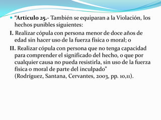  “Artículo 25.- También se equiparan a la Violación, los
   hechos punibles siguientes:
I. Realizar cópula con persona menor de doce años de
   edad sin hacer uso de la fuerza física o moral; o
II. Realizar cópula con persona que no tenga capacidad
   para comprender el significado del hecho, o que por
   cualquier causa no pueda resistirla, sin uso de la fuerza
   física o moral de parte del inculpado”
   (Rodríguez, Santana, Cervantes, 2003, pp. 10,11).
 