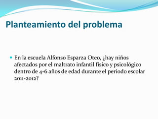 Planteamiento del problema


 En la escuela Alfonso Esparza Oteo, ¿hay niños
 afectados por el maltrato infantil físico y psicológico
 dentro de 4-6 años de edad durante el periodo escolar
 2011-2012?
 