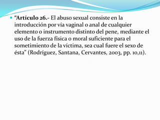  “Artículo 26.- El abuso sexual consiste en la
 introducción por vía vaginal o anal de cualquier
 elemento o instrumento distinto del pene, mediante el
 uso de la fuerza física o moral suficiente para el
 sometimiento de la víctima, sea cual fuere el sexo de
 ésta” (Rodríguez, Santana, Cervantes, 2003, pp. 10,11).
 