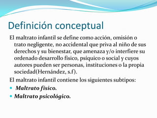 Definición conceptual
El maltrato infantil se define como acción, omisión o
  trato negligente, no accidental que priva al niño de sus
  derechos y su bienestar, que amenaza y/o interfiere su
  ordenado desarrollo físico, psíquico o social y cuyos
  autores pueden ser personas, instituciones o la propia
  sociedad(Hernández, s.f).
El maltrato infantil contiene los siguientes subtipos:
 Maltrato físico.
 Maltrato psicológico.
 