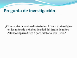 Pregunta de investigación


¿Cómo a afectado el maltrato infantil físico y psicológico
  en los niños de 4-6 años de edad del jardín de niños
  Alfonso Esparza Oteo a partir del año 2011 - 2012?
 
