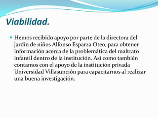 Viabilidad.
 Hemos recibido apoyo por parte de la directora del
  jardín de niños Alfonso Esparza Oteo, para obtener
  información acerca de la problemática del maltrato
  infantil dentro de la institución. Así como también
  contamos con el apoyo de la institución privada
  Universidad Villasunción para capacitarnos al realizar
  una buena investigación.
 
