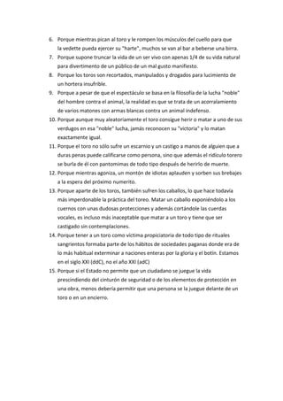 6. Porque mientras pican al toro y le rompen los músculos del cuello para que
la vedette pueda ejercer su "harte", muchos se van al bar a beberse una birra.
7. Porque supone truncar la vida de un ser vivo con apenas 1/4 de su vida natural
para divertimento de un público de un mal gusto manifiesto.
8. Porque los toros son recortados, manipulados y drogados para lucimiento de
un hortera insufrible.
9. Porque a pesar de que el espectáculo se basa en la filosofía de la lucha "noble"
del hombre contra el animal, la realidad es que se trata de un acorralamiento
de varios matones con armas blancas contra un animal indefenso.
10. Porque aunque muy aleatoriamente el toro consigue herir o matar a uno de sus
verdugos en esa "noble" lucha, jamás reconocen su "victoria" y lo matan
exactamente igual.
11. Porque el toro no sólo sufre un escarnio y un castigo a manos de alguien que a
duras penas puede calificarse como persona, sino que además el ridículo torero
se burla de él con pantomimas de todo tipo después de herirlo de muerte.
12. Porque mientras agoniza, un montón de idiotas aplauden y sorben sus brebajes
a la espera del próximo numerito.
13. Porque aparte de los toros, también sufren los caballos, lo que hace todavía
más imperdonable la práctica del toreo. Matar un caballo exponiéndolo a los
cuernos con unas dudosas protecciones y además cortándole las cuerdas
vocales, es incluso más inaceptable que matar a un toro y tiene que ser
castigado sin contemplaciones.
14. Porque tener a un toro como víctima propiciatoria de todo tipo de rituales
sangrientos formaba parte de los hábitos de sociedades paganas donde era de
lo más habitual exterminar a naciones enteras por la gloria y el botín. Estamos
en el siglo XXI (ddC), no el año XXI (adC)
15. Porque si el Estado no permite que un ciudadano se juegue la vida
prescindiendo del cinturón de seguridad o de los elementos de protección en
una obra, menos debería permitir que una persona se la juegue delante de un
toro o en un encierro.
 