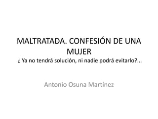 MALTRATADA. CONFESIÓN DE UNA
MUJER
¿ Ya no tendrá solución, ni nadie podrá evitarlo?...
Antonio Osuna Martínez
 