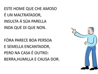 ESTE HOME QUE CHE AMOSO
É UN MALTRATADOR,
INSULTA Á SÚA PARELLA
INDA QUE DI QUE NON.
FÓRA PARECE BOA PERSOA
E SEMELLA ENCANTADOR,
PERO NA CASA É OUTRO:
BERRA,HUMILLA E CAUSA DOR.
 