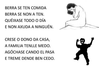 BERRA SE TEN COMIDA
BERRA SE NON A TEN.
QUÉIXASE TODO O DÍA
E NON AXUDA A NINGUÉN.
CRESE O DONO DA CASA,
A FAMILIA TENLLE MEDO.
AGÓCHASE CANDO EL PASA
E TREME DENDE BEN CEDO.
 