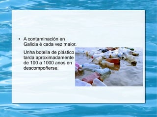 ● A contaminación en
Galicia é cada vez maior.
Unha botella de plástico
tarda aproximadamente
de 100 a 1000 anos en
descompoñerse.
 