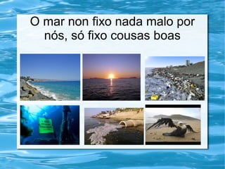 O mar non fixo nada malo por
nós, só fixo cousas boas
 