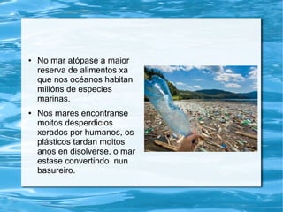 ● No mar atópase a maior
reserva de alimentos xa
que nos océanos habitan
millóns de especies
marinas.
● Nos mares encontranse
moitos desperdicios
xerados por humanos, os
plásticos tardan moitos
anos en disolverse, o mar
estase convertindo nun
basureiro.
 
