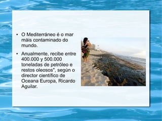 ● O Mediterráneo é o mar
máis contaminado do
mundo.
● Anualmente, recibe entre
400.000 y 500.000
toneladas de petróleo e
restos oleosos", según o
director científico de
Oceana Europa, Ricardo
Aguilar.
 