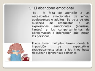 5. El abandono emocional
Es la falta de atención a las
necesidades emocionales de niños,
adolescentes o adultos. Se trata de una
ausencia de respuestas a las
expresiones emocionales (sonrisas,
llantos) y los comportamientos de
aproximación o interacción que inician
las personas.
Puede tomar múltiples formas, desde la
imposición de expectativas
exageradamente altas a los hijos hasta
ridiculizar o ignorar sus opiniones.
 