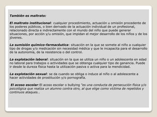 También es maltrato:
El maltrato institucional: cualquier procedimiento, actuación u omisión procedente de
los poderes públicos, o bien derivado de la actuación individual de un profesional,
relacionado directa e indirectamente con el mundo del niño que puede generar
situaciones, por acción y/u omisión, que impidan el mejor desarrollo de los niños y de los
jóvenes.
La sumisión químico-farmacéutica: situación en la que se somete al niño a cualquier
tipo de drogas y/o medicación sin necesidad médica y que le incapacita para el desarrollo
de la autonomía, de la resistencia o del control.
La explotación laboral: situación en la que se utiliza un niño o un adolescente en edad
no laboral para trabajos o actividades que se obtenga cualquier tipo de ganancia. Puede
ir desde la dureza física hasta la utilización pasiva o activa para la mendicidad.
La explotación sexual: se da cuando se obliga o induce al niño o al adolescente a
hacer actividades de prostitución y/o pornografía.
El acoso escolar:El acoso escolar o bullying "es una conducta de persecución física y/o
psicológica que realiza un alumno contra otro, al que elige como víctima de repetidos y
continuos ataques..
 