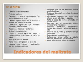 En el NIÑO:
 Señales físicas repetidas
 Falta de higiene,
 Cansancio o apatía permanente (se
suele dormir en el aula)
 Cambio significativo en la conducta
escolar sin motivo aparente
 Conductas agresivas y/o rabietas
severas y persistentes
 Relaciones hostiles y distantes
 Actitud hipervigilante,
 Conducta sexual explícita, juego y
conocimientos inapropiados para su
edad
 Niño que evita ir a casa
 Tiene pocos amigos en la escuela
 Muestra poco interés y motivación
por las tareas escolares
 Después del fin de semana vuelve
peor al colegio
 Presenta dolores frecuentes sin causa
aparente
 Problemas alimenticios (niño muy
glotón o con pérdida de apetito)
 Falta a clase de forma reiterada sin
justificación
 Retrasos en el desarrollo físico,
emocional e intelectual
 Presenta conductas antisociales:
fugas, vandalismo, pequeños hurtos,
etc.
 Intento de suicidio y sintomatología
depresiva
 Regresiones conductuales.
 Relaciones entre niño y adulto
secreta, reservada y excluyente
 Falta de cuidados médicos básicos
Indicadores del maltrato
 