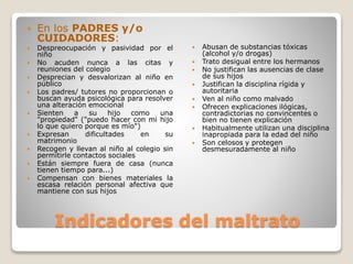 Indicadores del maltrato
 En los PADRES y/o
CUIDADORES:
 Despreocupación y pasividad por el
niño
 No acuden nunca a las citas y
reuniones del colegio
 Desprecian y desvalorizan al niño en
público
 Los padres/ tutores no proporcionan o
buscan ayuda psicológica para resolver
una alteración emocional
 Sienten a su hijo como una
"propiedad" ("puedo hacer con mi hijo
lo que quiero porque es mío")
 Expresan dificultades en su
matrimonio
 Recogen y llevan al niño al colegio sin
permitirle contactos sociales
 Están siempre fuera de casa (nunca
tienen tiempo para...)
 Compensan con bienes materiales la
escasa relación personal afectiva que
mantiene con sus hijos
 Abusan de substancias tóxicas
(alcohol y/o drogas)
 Trato desigual entre los hermanos
 No justifican las ausencias de clase
de sus hijos
 Justifican la disciplina rígida y
autoritaria
 Ven al niño como malvado
 Ofrecen explicaciones ilógicas,
contradictorias no convincentes o
bien no tienen explicación
 Habitualmente utilizan una disciplina
inapropiada para la edad del niño
 Son celosos y protegen
desmesuradamente al niño
 