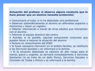 Actuación del profesor si observa alguna conducta que le
hace pensar que un alumno necesita protección:
• Comunicarlo al tutor, si lo ha detectado otro profesional.
• Observar sistemáticamente al alumno en diferentes espacios y
momentos y hacer un registro
• Obtener información a través de otros adultos que interactúan
con el alumno.
• Informar al equipo directivo del centro.
• Acordar, si es posible, algunas actuaciones conjuntas que
puedan llevar a mejorar la situación del alumno
• Ponerlo en conocimiento del EOEP
• Si fuese necesario intervenir en el ámbito familiar, se notificará
a los Servicios Sociales y se informará a la familia.
• Si la situación detectada se valorara de alto riesgo para el
menor, grave y urgente, se derivará inmediatamente a Servicios
Sanitarios (si se trata de un daño físico), Servicios Sociales o
Comisión de Tutela o Policía y se informará a la familia.
 