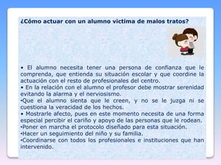 ¿Cómo actuar con un alumno victima de malos tratos?
• El alumno necesita tener una persona de confianza que le
comprenda, que entienda su situación escolar y que coordine la
actuación con el resto de profesionales del centro.
• En la relación con el alumno el profesor debe mostrar serenidad
evitando la alarma y el nerviosismo.
•Que el alumno sienta que le creen, y no se le juzga ni se
cuestiona la veracidad de los hechos.
• Mostrarle afecto, pues en este momento necesita de una forma
especial percibir el cariño y apoyo de las personas que le rodean.
•Poner en marcha el protocolo diseñado para esta situación.
•Hacer un seguimiento del niño y su familia.
•Coordinarse con todos los profesionales e instituciones que han
intervenido.
 