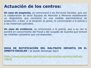 Actuación de los centros:
En caso de sospecha, se comunicará a los Servicios Sociales, que con
la colaboración de otros Equipos de Atención a Menores establecerán
un diagnóstico que consistirá en una medida administrativa de
protección, o bien, si la situación es grave, lo comunicarán a la policía o
a las instancias judiciales.
En caso de evidencia, se comunicará a la policía, que a su vez lo
pondrá en conocimiento del Fiscal o del Juzgado de Guardia que tomará
las medidas cautelares que correspondan.
HOJA DE NOTIFICACIÓN DEL MALTRATO INFANTIL EN EL
ÁMBITO ESCOLAR ( se puede descargar aquí)
https://www.comunidad.madrid/servicios/asuntos-sociales/maltrato-
infantil
 