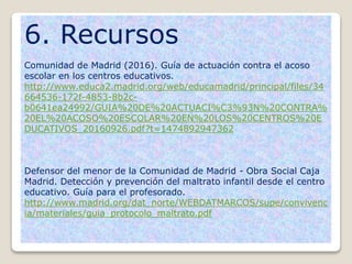 6. Recursos
Comunidad de Madrid (2016). Guía de actuación contra el acoso
escolar en los centros educativos.
http://www.educa2.madrid.org/web/educamadrid/principal/files/34
664536-172f-4853-8b2c-
b0641ea24992/GUIA%20DE%20ACTUACI%C3%93N%20CONTRA%
20EL%20ACOSO%20ESCOLAR%20EN%20LOS%20CENTROS%20E
DUCATIVOS_20160926.pdf?t=1474892947362
Defensor del menor de la Comunidad de Madrid - Obra Social Caja
Madrid. Detección y prevención del maltrato infantil desde el centro
educativo. Guía para el profesorado.
http://www.madrid.org/dat_norte/WEBDATMARCOS/supe/convivenc
ia/materiales/guia_protocolo_maltrato.pdf
 