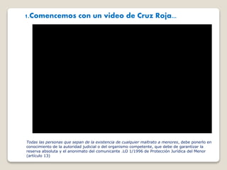 1.Comencemos con un video de Cruz Roja...
Todas las personas que sepan de la existencia de cualquier maltrato a menores, debe ponerlo en
conocimiento de la autoridad judicial o del organismo competente, que debe de garantizar la
reserva absoluta y el anonimato del comunicante .LO 1/1996 de Protección Jurídica del Menor
(artículo 13)
 