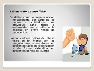 1.El maltrato o abuso físico
Se define como «cualquier acción
no accidental por parte de los
padres o cuidadores que
provoque daño físico o
enfermedad en el niño o le
coloque en grave riesgo de
padecerlo».
Los indicadores típicos del abuso
físico en un menor son las
magulladuras o moratones en
diferentes fases de cicatrización
y de forma extendida en
diferentes partes del cuerpo
 