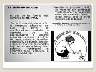 3.El maltrato emocional
Es una de las formas más
comunes de maltrato.
Son actitudes dirigidas a dañar
la integridad emocional del
niño a través de
manifestaciones verbales ó
gestuales de los
padres/madres o terceras
personas cuando insultan,
rechazan, amenazan, humillan,
desprecian, se burlan, critican,
aíslan, atemorizan causándoles
baja autoestima e Inseguridad
personal, frenándoles el
desarrollo social, emocional o
intelectual del niño.
También se produce cuando
los menores son sometidos
constantemente a presenciar
actos de violencia física o
verbal hacia ellos u otros
miembros de la familia.
Fundación Amparo (Fundación de Asistencia
al Menor y la Familia) Argentina
 