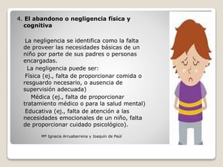 4. El abandono o negligencia física y
cognitiva
La negligencia se identifica como la falta
de proveer las necesidades básicas de un
niño por parte de sus padres o personas
encargadas.
La negligencia puede ser:
Física (ej., falta de proporcionar comida o
resguardo necesario, o ausencia de
supervisión adecuada)
Médica (ej., falta de proporcionar
tratamiento médico o para la salud mental)
Educativa (ej., falta de atención a las
necesidades emocionales de un niño, falta
de proporcionar cuidado psicológico).
Mª Ignacia Arruabarrena y Joaquín de Paúl
 