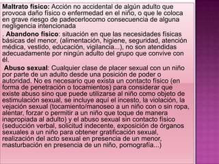 Maltrato físico: Acción no accidental de algún adulto que
provoca daño físico o enfermedad en el niño, o que le coloca
en grave riesgo de padecerlocomo consecuencia de alguna
negligencia intencionada
. Abandono físico: situación en que las necesidades físicas
básicas del menor, (alimentación, higiene, seguridad, atención
médica, vestido, educación, vigilancia...), no son atendidas
adecuadamente por ningún adulto del grupo que convive con
él.
 Abuso sexual: Cualquier clase de placer sexual con un niño
por parte de un adulto desde una posición de poder o
autoridad. No es necesario que exista un contacto físico (en
forma de penetración o tocamientos) para considerar que
existe abuso sino que puede utilizarse al niño como objeto de
estimulación sexual, se incluye aquí el incesto, la violación, la
vejación sexual (tocamiento/manoseo a un niño con o sin ropa,
alentar, forzar o permitir a un niño que toque de manera
inapropiada al adulto) y el abuso sexual sin contacto físico
(seducción verbal, solicitud indecente, exposición de órganos
sexuales a un niño para obtener gratificación sexual,
realización del acto sexual en presencia de un menor,
masturbación en presencia de un niño, pornografía...)
 