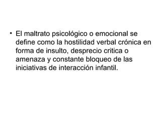 El maltrato psicológico o emocional se define como la hostilidad verbal crónica en forma de insulto, desprecio critica o amenaza y constante bloqueo de las iniciativas de interacción infantil. 