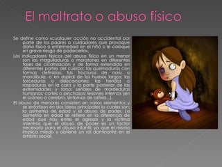 Se define como «cualquier acción no accidental por parte de los padres o cuidadores que provoque daño físico o enfermedad en el niño o le coloque en grave riesgo de padecerlo». Los indicadores típicos del abuso físico en un menor son las magulladuras o moratones en diferentes fases de cicatrización y de forma extendida en diferentes partes del cuerpo; las quemaduras con formas definidas; las fracturas de nariz o mandíbula, o en espiral de los huesos largos; las torceduras o dislocaciones; las heridas o raspaduras en la cara y la parte posterior de las extremidades y torso; señales de mordeduras humanas; cortes o pinchazos; lesiones internas (en el cráneo o cerebro, síntomas de asfixia...). El abuso de menores consisten en varios elementos y se enfatizan en dos ideas principales la cuales son: la asimetría de edad y el abuso de poder. La asimetría en edad se refiere en la diferencia de edad que hay entre el agresor y la víctima mientras que el abuso de poder es un factor necesario para el abuso infantil; ya que el mismo implica miedo y obtiene un rol dominante en el ámbito social.  