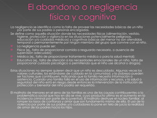 La negligencia se identifica como la falta de proveer las necesidades básicas de un niño por parte de sus padres o personas encargadas. Se define como aquella situación donde las  necesidades físicas  (alimentación, vestido, higiene, protección y vigilancia en las situaciones potencialmente peligrosas, educación y/o cuidados médicos)  y cognitivas básicas del menor  no son atendidas temporal o permanentemente por ningún miembro del grupo que convive con el niño.  La negligencia puede ser: Física (ej., falta de proporcionar comida o resguardo necesario, o ausencia de supervisión adecuada); Médica (ej., falta de proporcionar tratamiento médico o para la salud mental); Educativa (ej., falta de atención a las necesidades emocionales de un niño, falta de proporcionar cuidado psicológico o permitiendo que el niño use alcohol o drogas). Estas situaciones no siempre quieren decir que un niño es descuidado. Algunas veces los valores culturales, los estándares de cuidado en la comunidad, y la pobreza pueden ser factores que contribuyen, indicando que la familia necesita información o asistencia. Cuando una familia falla en el uso de información y recursos, y la salud o seguridad del niño está en riesgo,desde entonces la intervención de la institución de protección y bienestar del niño podría ser requerida. El maltrato de menores en el seno de las familias es una de las causas contribuyentes a la problemática social que hoy en día se vive, cuyo producto ultimo es el aumento en la incidencia criminal por parte de la juventud. El maltrato destruye el núcleo familiar, al romper los lazos de confianza y amor que son fundamento mismo de ella. El uso de la violencia por parte de sus padres y/o cuidadores la pone en tela de juicio la realidad de amor de los padres hacia los hijos. 