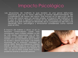 Las situaciones de maltrato lo que revelan es una grave disfunción relacional que por lo tanto afectará al normal desenvolvimiento del cumplimiento de tareas del menor. Este fracaso en la ejecución de las metas del menor sería, en sentido amplio, el impacto del maltrato y es lo que se viene a significar cuando en las definiciones de maltrato se señala que éste amenaza el desarrollo de la competencia del niño o el desarrollo físico, psicológico y emocional considerado como normal para el niño.  El impacto del maltrato o abuso, al ser un fenómeno contextualizado, puede verse amortiguado, según múltiples variables: no sólo las más obvias, relacionadas con el tipo, duración o intensidad del maltrato, sino también con las características de la víctima, los recursos y apoyos que tenga, y las propias situaciones de su evolución vital.Según el artículo (2003). "Basta de indiferencia: maltrato infantil", el abuso infantil es un conflicto del cual, hay muchas polémicas con respecto al niño ; ya que el mismo puede tener muchos problemas durante su desarrollo personal.  
