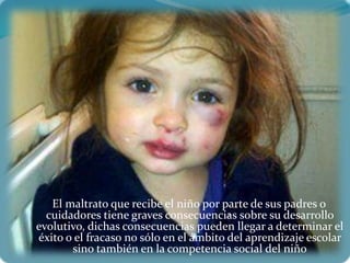 El maltrato que recibe el niño por parte de sus padres o
  cuidadores tiene graves consecuencias sobre su desarrollo
evolutivo, dichas consecuencias pueden llegar a determinar el
éxito o el fracaso no sólo en el ámbito del aprendizaje escolar
       sino también en la competencia social del niño
 