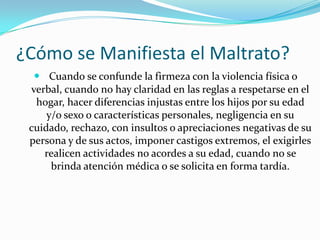 ¿Cómo se Manifiesta el Maltrato?
   Cuando se confunde la firmeza con la violencia física o
 verbal, cuando no hay claridad en las reglas a respetarse en el
  hogar, hacer diferencias injustas entre los hijos por su edad
     y/o sexo o características personales, negligencia en su
 cuidado, rechazo, con insultos o apreciaciones negativas de su
 persona y de sus actos, imponer castigos extremos, el exigirles
    realicen actividades no acordes a su edad, cuando no se
      brinda atención médica o se solicita en forma tardía.
 