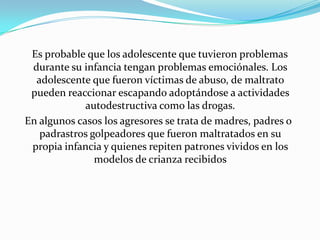 Es probable que los adolescente que tuvieron problemas
 durante su infancia tengan problemas emociónales. Los
  adolescente que fueron víctimas de abuso, de maltrato
 pueden reaccionar escapando adoptándose a actividades
             autodestructiva como las drogas.
En algunos casos los agresores se trata de madres, padres o
   padrastros golpeadores que fueron maltratados en su
 propia infancia y quienes repiten patrones vividos en los
               modelos de crianza recibidos
 