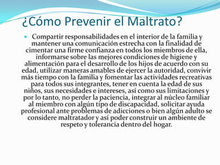 ¿Cómo Prevenir el Maltrato?
   Compartir responsabilidades en el interior de la familia y
    mantener una comunicación estrecha con la finalidad de
  cimentar una firme confianza en todos los miembros de ella,
      informarse sobre las mejores condiciones de higiene y
 alimentación para el desarrollo de los hijos de acuerdo con su
edad, utilizar maneras amables de ejercer la autoridad, convivir
más tiempo con la familia y fomentar las actividades recreativas
    para todos sus integrantes, tener en cuenta la edad de sus
 niños, sus necesidades e intereses, así como sus limitaciones y
 por lo tanto, no perder la paciencia, integrar al núcleo familiar
   al miembro con algún tipo de discapacidad, solicitar ayuda
profesional ante problemas de adicciones o bien algún adulto se
   considere maltratador y así poder construir un ambiente de
              respeto y tolerancia dentro del hogar.
 